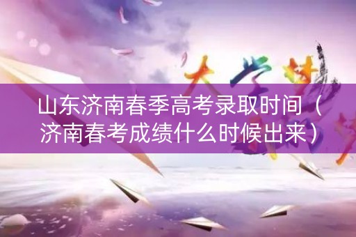 山东济南春季高考录取时间（济南春考成绩什么时候出来）