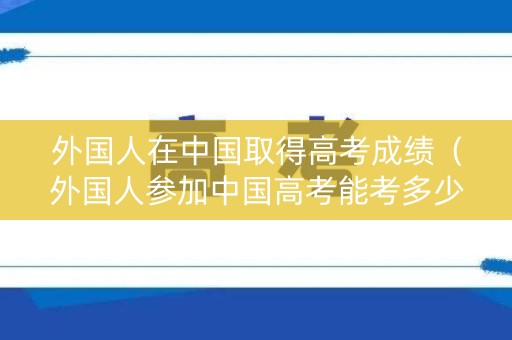 外国人在中国取得高考成绩（外国人参加中国高考能考多少分）