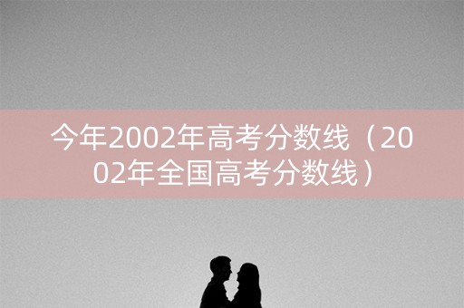 今年2002年高考分数线（2002年全国高考分数线）