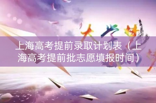 上海高考提前录取计划表（上海高考提前批志愿填报时间）