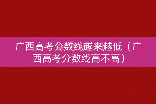 广西高考分数线越来越低（广西高考分数线高不高）