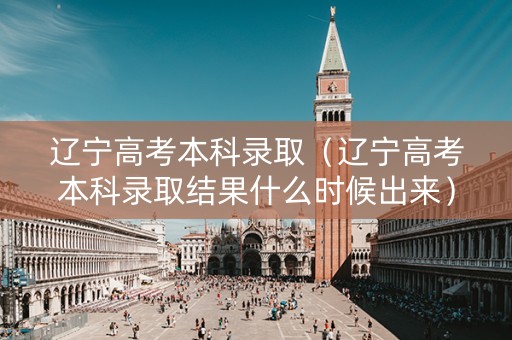 辽宁高考本科录取（辽宁高考本科录取结果什么时候出来）