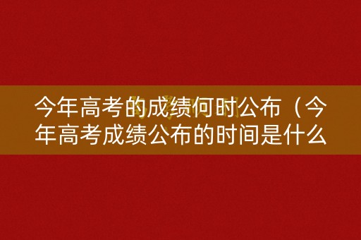 今年高考的成绩何时公布（今年高考成绩公布的时间是什么时候?）