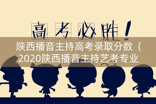 陕西播音主持高考录取分数（2020陕西播音主持艺考专业分数线）