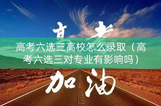 高考六选三高校怎么录取（高考六选三对专业有影响吗）