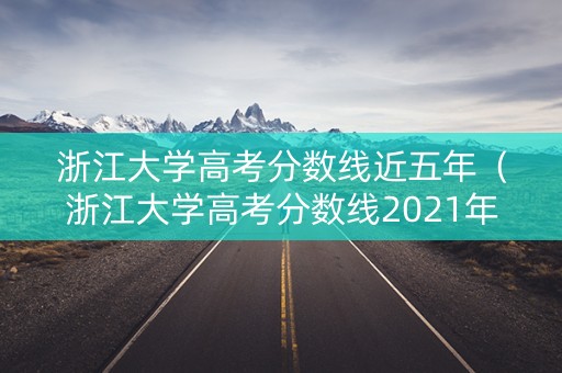 浙江大学高考分数线近五年（浙江大学高考分数线2021年公布）