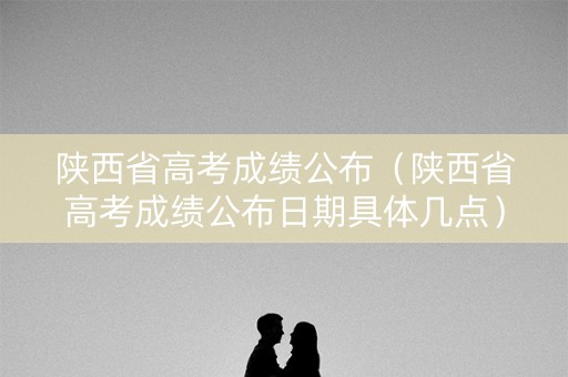 陕西省高考成绩公布（陕西省高考成绩公布日期具体几点）