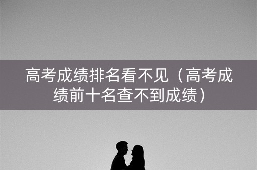 高考成绩排名看不见（高考成绩前十名查不到成绩）