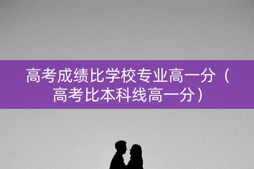 高考成绩比学校专业高一分（高考比本科线高一分）