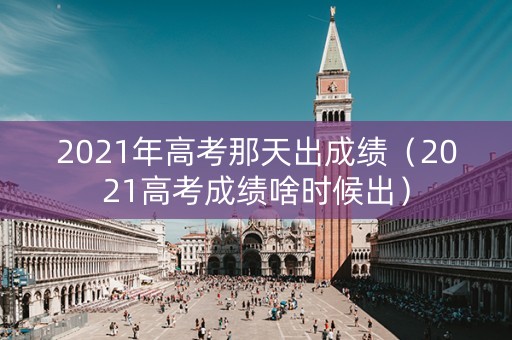 2021年高考那天出成绩（2021高考成绩啥时候出）