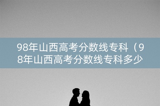 98年山西高考分数线专科（98年山西高考分数线专科多少分）