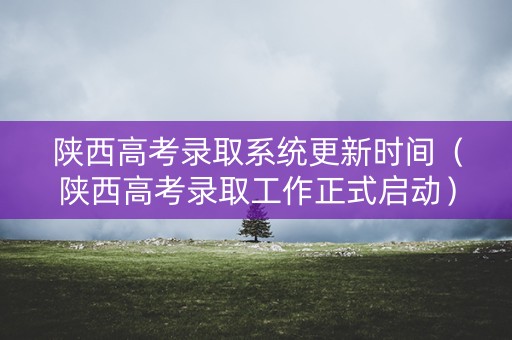 陕西高考录取系统更新时间（陕西高考录取工作正式启动）