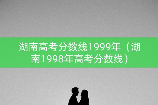 湖南高考分数线1999年（湖南1998年高考分数线）