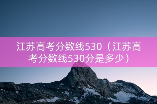 江苏高考分数线530（江苏高考分数线530分是多少）