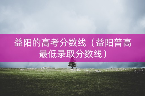 益阳的高考分数线（益阳普高最低录取分数线）