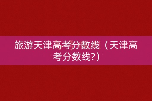 旅游天津高考分数线（天津高考分数线?）