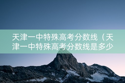 天津一中特殊高考分数线（天津一中特殊高考分数线是多少）