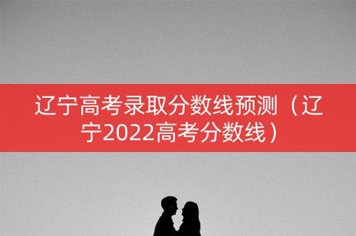 辽宁高考录取分数线预测（辽宁2022高考分数线）