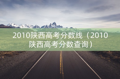 2010陕西高考分数线（2010陕西高考分数查询）