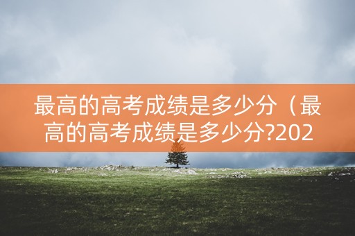 最高的高考成绩是多少分（最高的高考成绩是多少分?2021年）