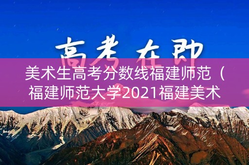 美术生高考分数线福建师范（福建师范大学2021福建美术录取）