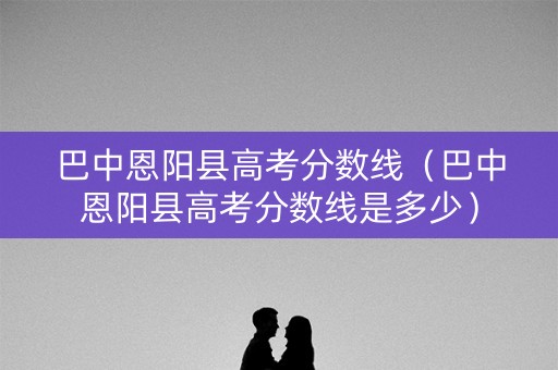 巴中恩阳县高考分数线（巴中恩阳县高考分数线是多少）