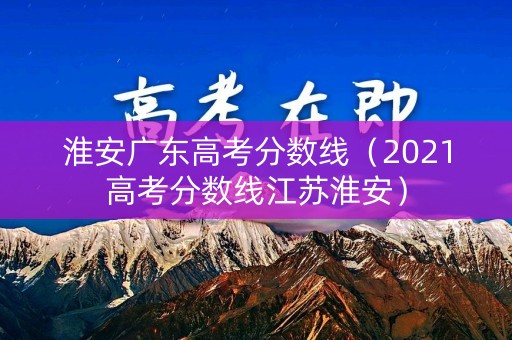淮安广东高考分数线（2021高考分数线江苏淮安）