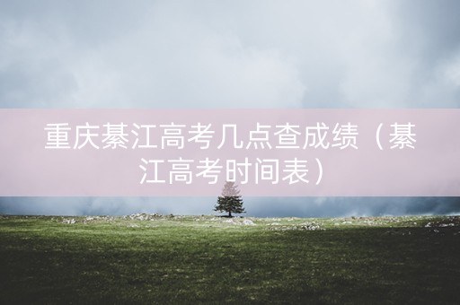 重庆綦江高考几点查成绩（綦江高考时间表）