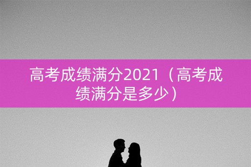 高考成绩满分2021（高考成绩满分是多少）