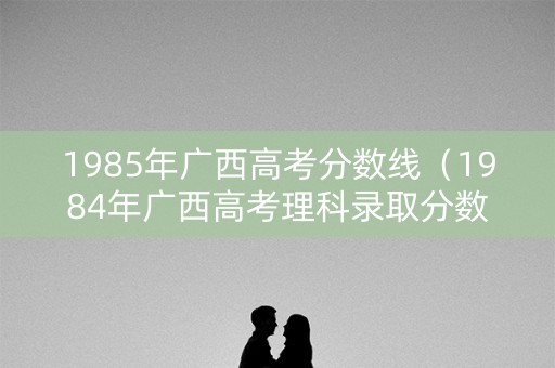 1985年广西高考分数线（1984年广西高考理科录取分数线）