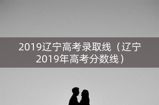 2019辽宁高考录取线（辽宁2019年高考分数线）