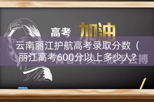 云南丽江护航高考录取分数（丽江高考600分以上多少人?）