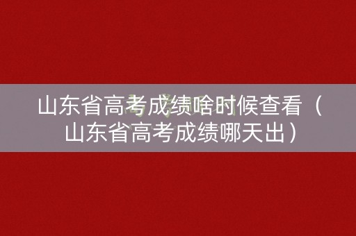 山东省高考成绩啥时候查看（山东省高考成绩哪天出）
