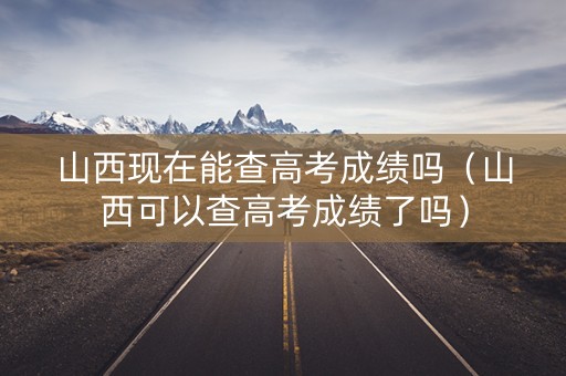 山西现在能查高考成绩吗（山西可以查高考成绩了吗）