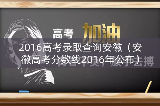 2016高考录取查询安徽（安徽高考分数线2016年公布）