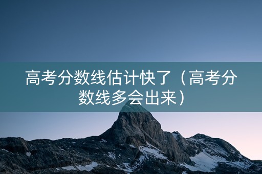 高考分数线估计快了（高考分数线多会出来）