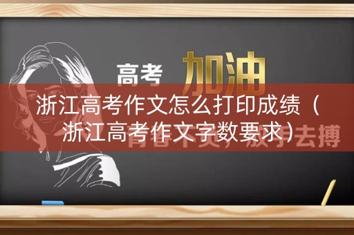 浙江高考作文怎么打印成绩（浙江高考作文字数要求）