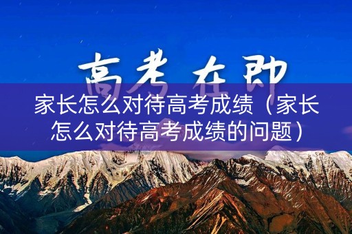 家长怎么对待高考成绩（家长怎么对待高考成绩的问题）