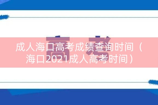 成人海口高考成绩查询时间（海口2021成人高考时间）