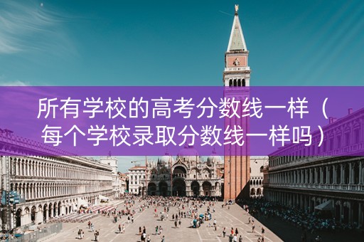 所有学校的高考分数线一样（每个学校录取分数线一样吗）