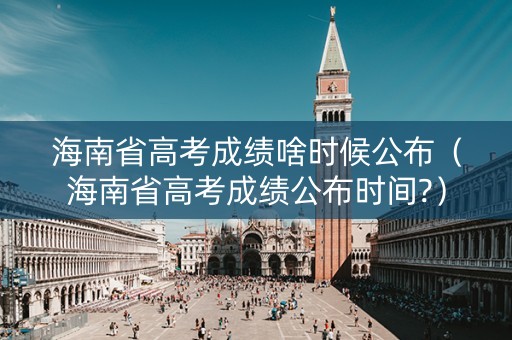 海南省高考成绩啥时候公布（海南省高考成绩公布时间?）