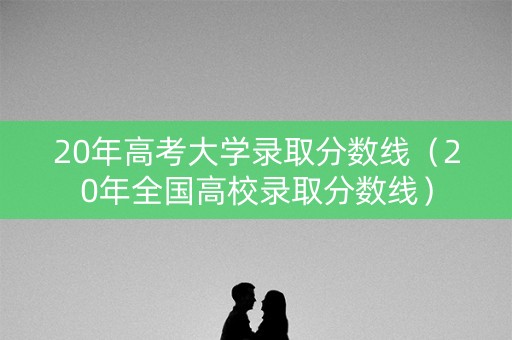 20年高考大学录取分数线（20年全国高校录取分数线）