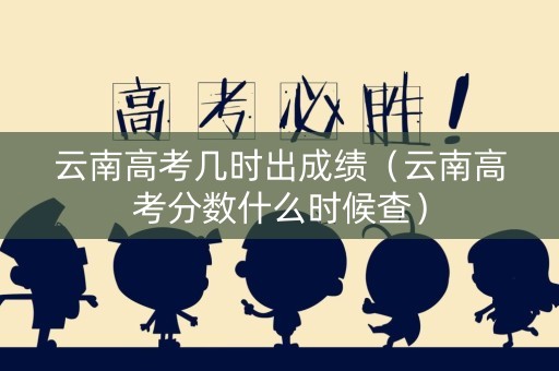 云南高考几时出成绩（云南高考分数什么时候查）
