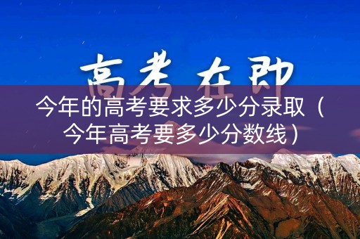 今年的高考要求多少分录取（今年高考要多少分数线）