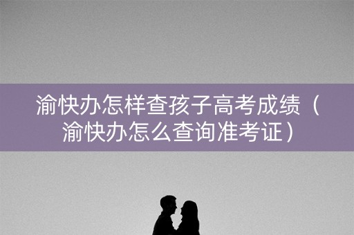 渝快办怎样查孩子高考成绩（渝快办怎么查询准考证）