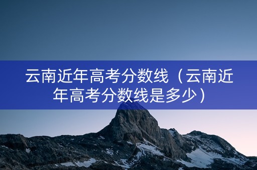 云南近年高考分数线（云南近年高考分数线是多少）