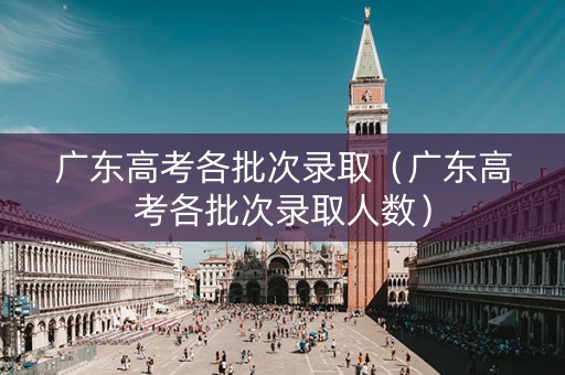 广东高考各批次录取（广东高考各批次录取人数）