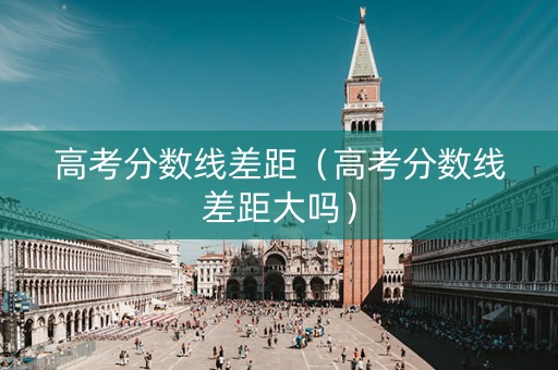 高考分数线差距（高考分数线差距大吗）
