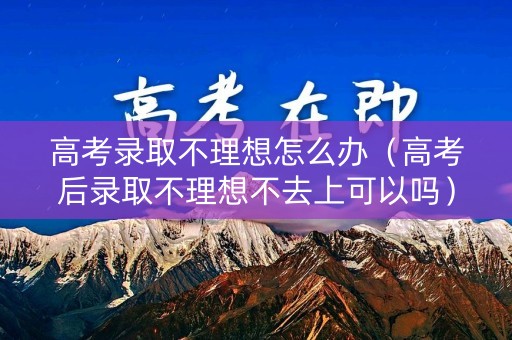 高考录取不理想怎么办（高考后录取不理想不去上可以吗）
