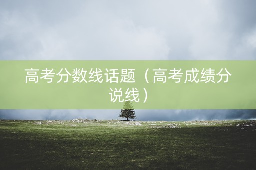 高考分数线话题（高考成绩分说线）
